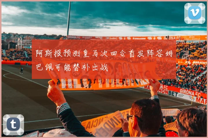 阿斯报预测皇马次回合首发阵容姆巴佩可能替补出战