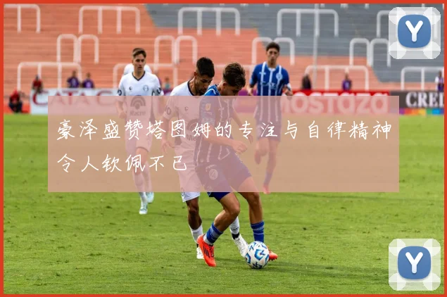 豪泽盛赞塔图姆的专注与自律精神令人钦佩不已