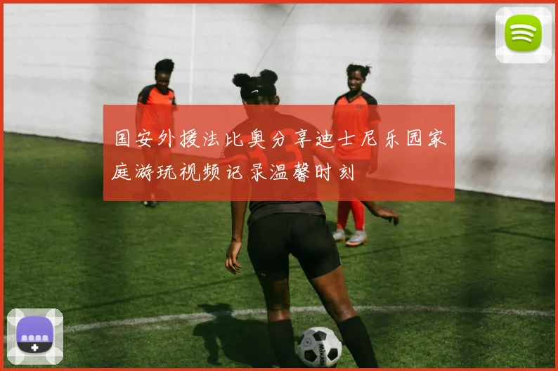 国安外援法比奥分享迪士尼乐园家庭游玩视频记录温馨时刻