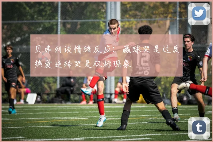 贝弗利谈情绪反应：赢球哭是过度热爱逆转哭是双标现象