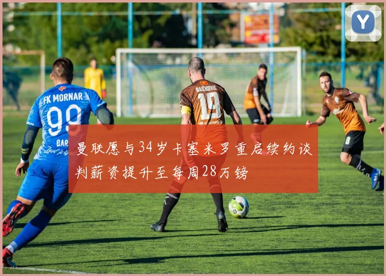 曼联愿与34岁卡塞米罗重启续约谈判薪资提升至每周28万镑