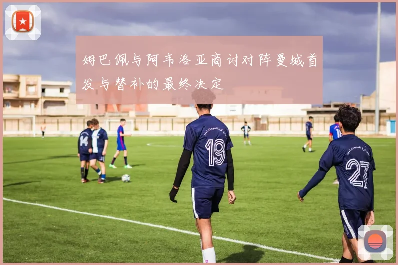 姆巴佩与阿韦洛亚商讨对阵曼城首发与替补的最终决定