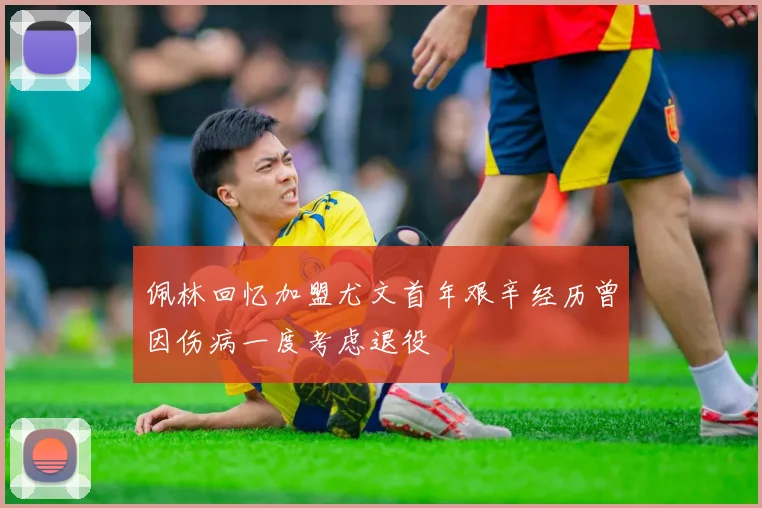 佩林回忆加盟尤文首年艰辛经历曾因伤病一度考虑退役