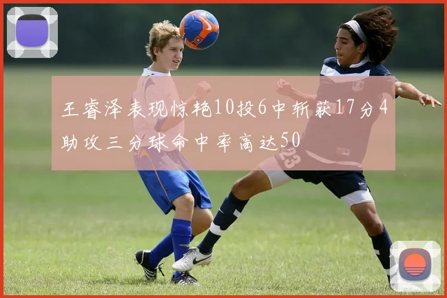 王睿泽表现惊艳10投6中斩获17分4助攻三分球命中率高达50