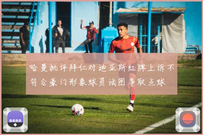 哈曼批评拜仁对迪亚斯红牌上诉不符合豪门形象球员试图争取点球