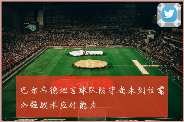 巴尔韦德坦言球队防守尚未到位需加强战术应对能力