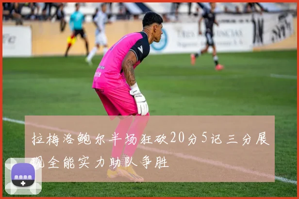 拉梅洛鲍尔半场狂砍20分5记三分展现全能实力助队争胜