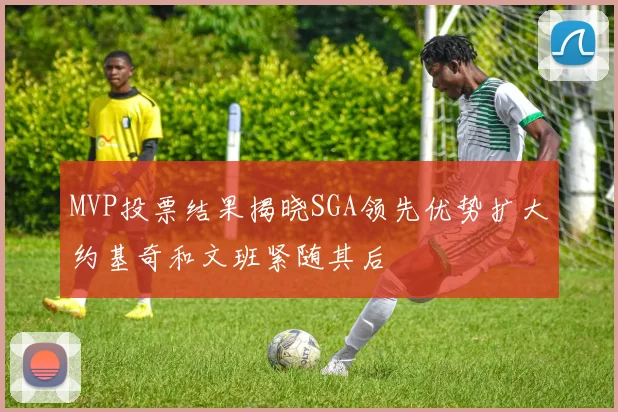 MVP投票结果揭晓SGA领先优势扩大约基奇和文班紧随其后