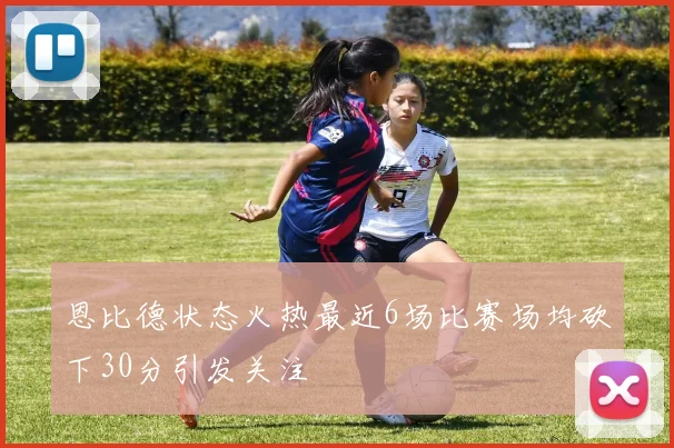 恩比德状态火热最近6场比赛场均砍下30分引发关注