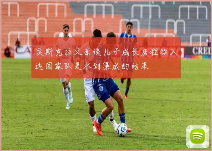 莫斯克拉父亲谈儿子成长历程称入选国家队是水到渠成的结果