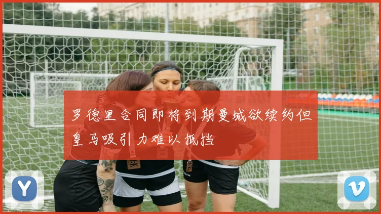 罗德里合同即将到期曼城欲续约但皇马吸引力难以抵挡