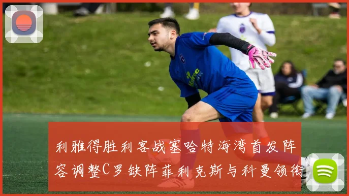 利雅得胜利客战塞哈特海湾首发阵容调整C罗缺阵菲利克斯与科曼领衔出战