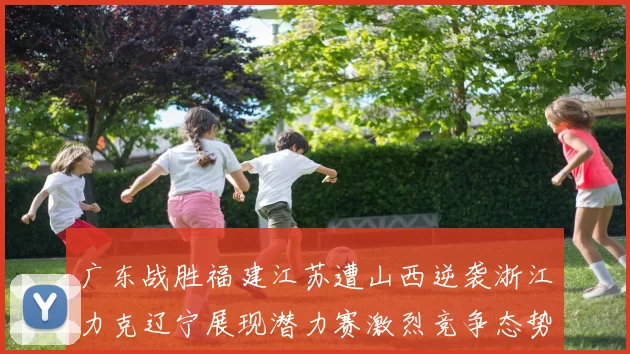 广东战胜福建江苏遭山西逆袭浙江力克辽宁展现潜力赛激烈竞争态势