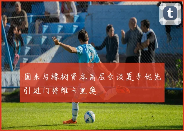 国米与橡树资本高层会谈夏季优先引进门将维卡里奥