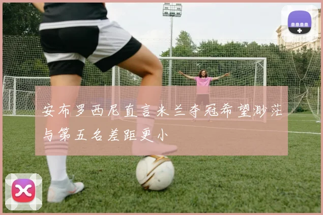 安布罗西尼直言米兰夺冠希望渺茫与第五名差距更小