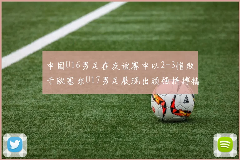 中国U16男足在友谊赛中以2-3惜败于欧塞尔U17男足展现出顽强拼搏精神