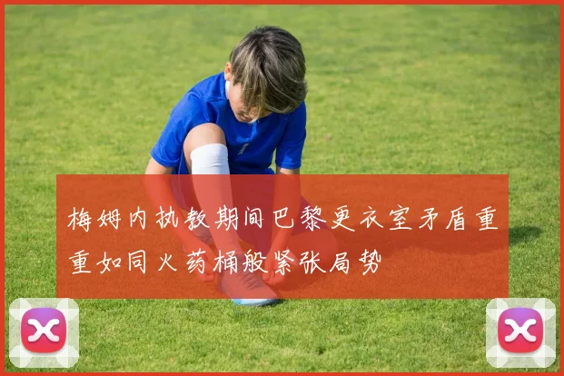 梅姆内执教期间巴黎更衣室矛盾重重如同火药桶般紧张局势