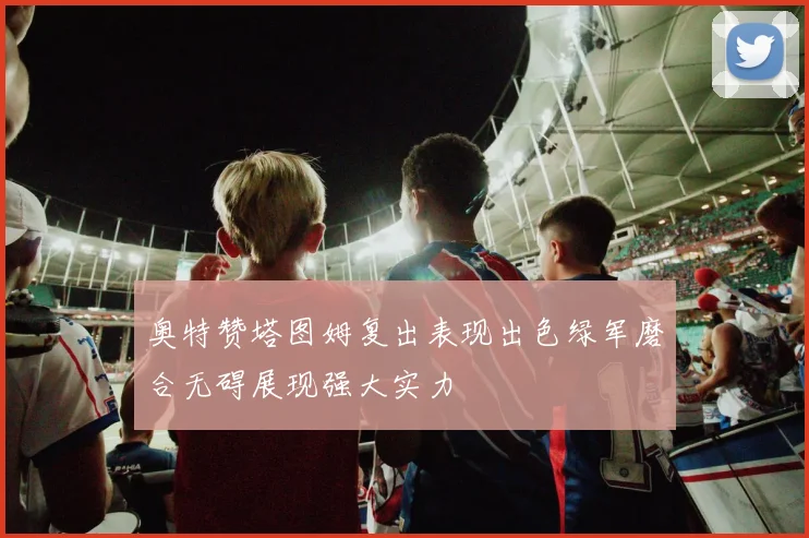 奥特赞塔图姆复出表现出色绿军磨合无碍展现强大实力