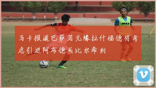马卡报道巴萨若无缘拉什福德将考虑引进阿布德或比尔希利